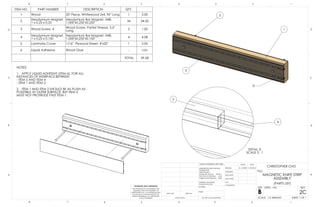 8 7 6 5 4 3 2 1 
D 
1 
3 
5 
DETAIL D 
SCALE 3 : 1 
2 
4 
NAME DATE 
11/30/2014 
TITLE: 
MAGNETIC KNIFE STRIP 
ASSEMBLY 
(PARTS LIST) 
ITEM NO. PART NUMBER DESCRIPTION QTY. 
1 Wood 20" Piece, Whitewood 2x4, 96" Long 1 5.00 
2 Neodymium Magnet, 
1 x 0.25 x 0.25 
Neodymium Bar Magnet, N48, 
1.000"x0.250"x0.250" 36 24.50 
3 Wood Screw, 4 Wood Screw, Partial Thread, 3.5" 
Long 2 1.00 
4 Neodymium Magnet, 
1 x 0.25 x 0.100 
Neodymium Bar Magnet, N48, 
1.000"x0.250"x0.100" 4 4.08 
5 Laminate Cover 1/16" Plywood Sheet, 4"x20" 1 5.00 
6 Liquid Adhesive Wood Glue - n/a 
NOTES: 
1. APPLY LIQUID ADHESIVE (ITEM 6), FOR ALL 
INSTANCES OF INTERFACE BETWEEN 
- ITEM 5 AND ITEM 4 
- ITEM 1 AND ITEM 2 
2. ITEM 1 AND ITEM 2 SHOULD BE AS FLUSH AS 
POSSTIBLE AT OUTER SURFACE, BUT ITEM 2 
MUST NOT PROTRUDE PAST ITEM 1. 
TOTAL 39.58 
D 
C 
B 
D 
C 
B 
UNLESS OTHERWISE SPECIFIED: 
DIMENSIONS ARE IN INCHES 
TOLERANCES: 
FRACTIONAL 
ANGULAR: MACH BEND 
TWO PLACE DECIMAL .010 
THREE PLACE DECIMAL .005 
INTERPRET GEOMETRIC 
TOLERANCING PER: 
MATERIAL 
DRAWN 
CHECKED 
ENG APPR. 
MFG APPR. 
Q.A. 
COMMENTS: 
C. CHO 
A A 
PROPRIETARY AND CONFIDENTIAL 
THE INFORMATION CONTAINED IN THIS 
DRAWING IS THE SOLE PROPERTY OF 
CHRISTOPHER CHO. ANY REPRODUCTION 
IN PART OR AS A WHOLE WITHOUT THE 
WRITTEN PERMISSION OF CHRISTOPHER 
CHO IS PROHIBITED. 
NEXT ASSY USED ON 
APPLICATION 
FINISH 
SIZE B DWG. NO. REV 
SCALE: 1:3 WEIGHT: 
DO NOT SCALE DRAWING SHEET 1 OF 1 
8 7 6 5 4 3 2 1 
2C 
CHRISTOPHER CHO 
 