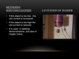METHOD#4
SERVOMECHANISM
• If the object is too low , the
coil current is increased.
• If the object is too high the
coil current is reduced
• It is used in tabletop
demonstrations and also in
maglev trains
LEVITATION OF WASHER
 
