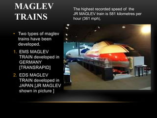 MAGLEV
TRAINS
• Two types of maglev
trains have been
developed.
1. EMS MAGLEV
TRAIN developed in
GERMANY
[TRANSRAPID]
2. EDS MAGLEV
TRAIN developed in
JAPAN.[JR MAGLEV
shown in picture ]
The highest recorded speed of the
JR MAGLEV train is 581 kilometres per
hour (361 mph),
 