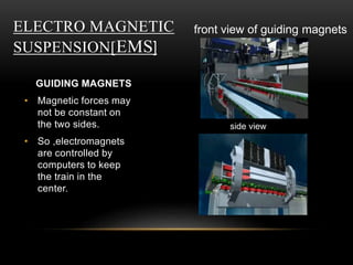 ELECTRO MAGNETIC
SUSPENSION[EMS]
GUIDING MAGNETS
• Magnetic forces may
not be constant on
the two sides.
• So ,electromagnets
are controlled by
computers to keep
the train in the
center.
front view of guiding magnets
side view
 
