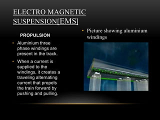 • Picture showing aluminium
windings
ELECTRO MAGNETIC
SUSPENSION[EMS]
PROPULSION
• Aluminium three
phase windings are
present in the track.
• When a current is
supplied to the
windings, it creates a
traveling alternating
current that propels
the train forward by
pushing and pulling.
 