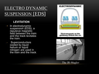 ELECTRO DYNAMIC
SUSPENSION [EDS]
LEVITATION
• In electrodynamic
suspension (EDS), a
repulsive magnetic
field between the train
and the track levitates
the train.
• . Superconductors
cooled by liquid
helium or liquid
nitrogen are used in
the train and the track.
The JR-Maglev
 