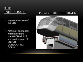 THE
INDUCTRACK
• Improved version of
the EDS
• Arrays of permanent
magnets called
HALBACH ARAYS
are used instead of
SUPER
CONDUCTING
COILS
Picture of THE INDUCTRACK
 