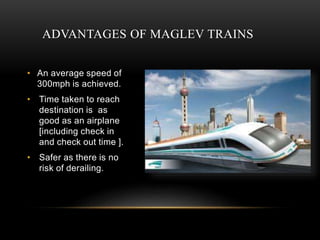 ADVANTAGES OF MAGLEV TRAINS
• An average speed of
300mph is achieved.
• Time taken to reach
destination is as
good as an airplane
[including check in
and check out time ].
• Safer as there is no
risk of derailing.
 