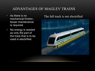 ADVANTAGES OF MAGLEV TRAINS
• As there is no
mechanical friction ,
lesser maintenance
is required.
• No energy is wasted
as only the part of
the track that is to be
used is electrified.
The full track is not electrified
 