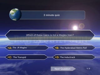 A:
C:
B:
D:
The JR Maglev The Hyderabad Metro Rail
The Transpid The Inductrack
Next Question
2 minute quiz
Which of these trains is not a Maglev train?
1 / 3
 