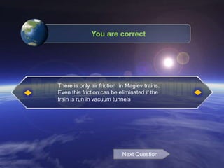 There is only air friction in Maglev trains.
Even this friction can be eliminated if the
train is run in vacuum tunnels
Next Question
You are correct
 