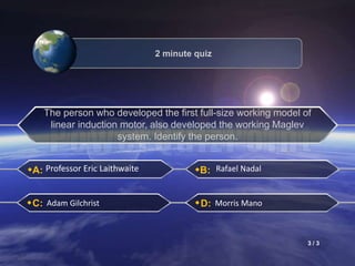A:
C:
B:
D:
Professor Eric Laithwaite Rafael Nadal
Adam Gilchrist Morris Mano
2 minute quiz
The person who developed the first full-size working model of
linear induction motor, also developed the working Maglev
system. Identify the person.
3 / 3
 