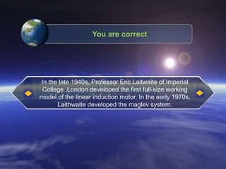 You are correct
In the late 1940s, Professor Eric Laitwaite of Imperial
College ,London developed the first full-size working
model of the linear induction motor. In the early 1970s,
Laithwaite developed the maglev system.
 
