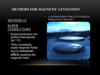 • A SUPERCONDUCTOR LEVITATING A
PERMANENT MAGNET
METHODS FOR MAGNETIC LEVITATION
METHOD #2
SUPER
CONDUCTORS
• Superconductors are
perfect diamagnets
(μr = 0).
• They completely
expel magnetic fields
due to meissner
effect repelling the
magnetic field.
 