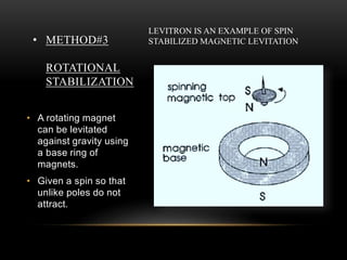 • METHOD#3
ROTATIONAL
STABILIZATION
• A rotating magnet
can be levitated
against gravity using
a base ring of
magnets.
• Given a spin so that
unlike poles do not
attract.
LEVITRON IS AN EXAMPLE OF SPIN
STABILIZED MAGNETIC LEVITATION
 
