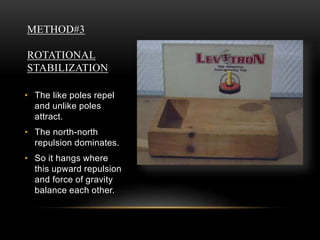 METHOD#3
ROTATIONAL
STABILIZATION
• The like poles repel
and unlike poles
attract.
• The north-north
repulsion dominates.
• So it hangs where
this upward repulsion
and force of gravity
balance each other.
 