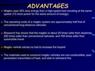 ADVANTAGES 
 Maglev uses 30% less energy than a high-speed train traveling at the same 
speed (1/3 more power for the same amount of energy). 
 The operating costs of a maglev system are approximately half that of 
conventional long-distance railroads. 
 Research has shown that the maglev is about 20 times safer than airplanes, 
250 times safer than conventional railroads, and 700 times safer than 
automobile travel. 
 Maglev vehicle carries no fuel to increase fire hazard 
 The materials used to construct maglev vehicles are non-combustible, poor 
penetration transmitters of heat, and able to withstand fire. 
 