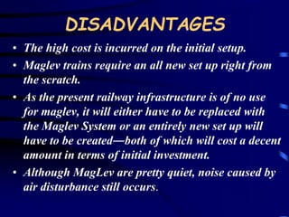 DISADVANTAGES 
• The high cost is incurred on the initial setup. 
• Maglev trains require an all new set up right from 
the scratch. 
• As the present railway infrastructure is of no use 
for maglev, it will either have to be replaced with 
the Maglev System or an entirely new set up will 
have to be created―both of which will cost a decent 
amount in terms of initial investment. 
• Although MagLev are pretty quiet, noise caused by 
air disturbance still occurs. 
 