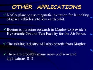 OTHER APPLICATIONS 
NASA plans to use magnetic levitation for launching 
of space vehicles into low earth orbit. 
 Boeing is pursuing research in Maglev to provide a 
Hypersonic Ground Test Facility for the Air Force. 
 The mining industry will also benefit from Maglev. 
 There are probably many more undiscovered 
applications!!!!!! 
 