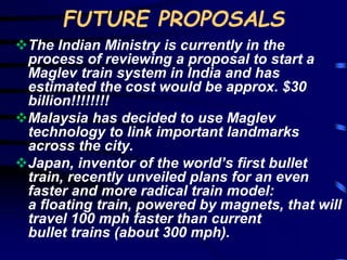 FUTURE PROPOSALS 
The Indian Ministry is currently in the 
process of reviewing a proposal to start a 
Maglev train system in India and has 
estimated the cost would be approx. $30 
billion!!!!!!!! 
Malaysia has decided to use Maglev 
technology to link important landmarks 
across the city. 
Japan, inventor of the world’s first bullet 
train, recently unveiled plans for an even 
faster and more radical train model: 
a floating train, powered by magnets, that will 
travel 100 mph faster than current 
bullet trains (about 300 mph). 
 