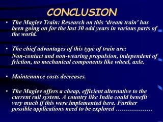CONCLUSION 
• The Maglev Train: Research on this ‘dream train' has 
been going on for the last 30 odd years in various parts of 
the world. 
• The chief advantages of this type of train are: 
Non-contact and non-wearing propulsion, independent of 
friction, no mechanical components like wheel, axle. 
• Maintenance costs decreases. 
• The Maglev offers a cheap, efficient alternative to the 
current rail system. A country like India could benefit 
very much if this were implemented here. Further 
possible applications need to be explored ……………… 
 