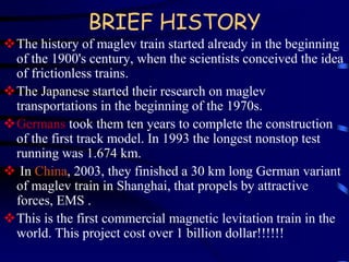 BRIEF HISTORY 
The history of maglev train started already in the beginning 
of the 1900's century, when the scientists conceived the idea 
of frictionless trains. 
The Japanese started their research on maglev 
transportations in the beginning of the 1970s. 
Germans took them ten years to complete the construction 
of the first track model. In 1993 the longest nonstop test 
running was 1.674 km. 
 In China, 2003, they finished a 30 km long German variant 
of maglev train in Shanghai, that propels by attractive 
forces, EMS . 
This is the first commercial magnetic levitation train in the 
world. This project cost over 1 billion dollar!!!!!! 
 
