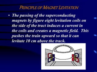 PRINCIPLE OFMAGNET LEVITATION 
• The passing of the superconducting 
magnets by figure eight levitation coils on 
the side of the tract induces a current in 
the coils and creates a magnetic field. This 
pushes the train upward so that it can 
levitate 10 cm above the track. 
 