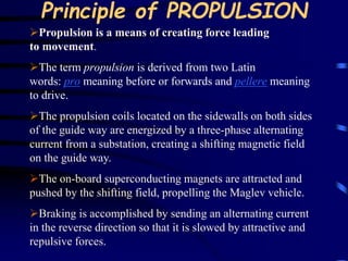 Principle of PROPULSION 
Propulsion is a means of creating force leading 
to movement. 
The term propulsion is derived from two Latin 
words: pro meaning before or forwards and pellere meaning 
to drive. 
The propulsion coils located on the sidewalls on both sides 
of the guide way are energized by a three-phase alternating 
current from a substation, creating a shifting magnetic field 
on the guide way. 
The on-board superconducting magnets are attracted and 
pushed by the shifting field, propelling the Maglev vehicle. 
Braking is accomplished by sending an alternating current 
in the reverse direction so that it is slowed by attractive and 
repulsive forces. 
 