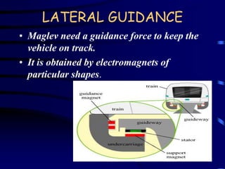 LATERAL GUIDANCE 
• Maglev need a guidance force to keep the 
vehicle on track. 
• It is obtained by electromagnets of 
particular shapes. 
 