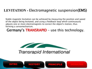 Stable magnetic levitation can be achieved by measuring the position and speed
of the object being levitated, and using a feedback loop which continuously
adjusts one or more electromagnets to correct the object's motion, thus
forming a servomechanism.
Germany’s TRANSRAPID – use this technology.
LEVITATION - Electromagnetic suspension(EMS)
HISTORYINTRO PRINCIPLE WORKING
 