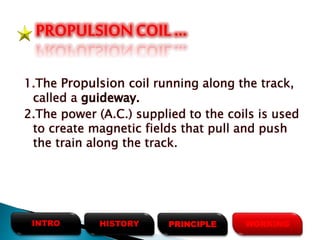 1.The Propulsion coil running along the track,
called a guideway.
2.The power (A.C.) supplied to the coils is used
to create magnetic fields that pull and push
the train along the track.
PROPULSIONCOIL …
HISTORYINTRO PRINCIPLE WORKING
 