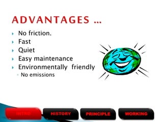  No friction.
 Fast
 Quiet
 Easy maintenance
 Environmentally friendly
◦ No emissions
HISTORYINTRO PRINCIPLE WORKING
 