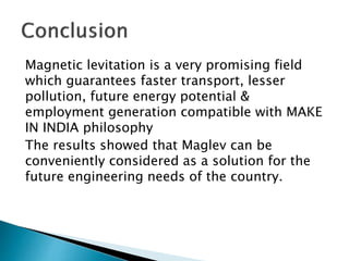 Magnetic levitation is a very promising field
which guarantees faster transport, lesser
pollution, future energy potential &
employment generation compatible with MAKE
IN INDIA philosophy
The results showed that Maglev can be
conveniently considered as a solution for the
future engineering needs of the country.
 