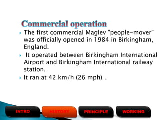  The first commercial Maglev "people-mover"
was officially opened in 1984 in Birkingham,
England.
 It operated between Birkingham International
Airport and Birkingham International railway
station.
 It ran at 42 km/h (26 mph) .
HISTORYINTRO PRINCIPLE WORKING
 