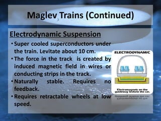 Maglev Trains (Continued)
Electrodynamic Suspension
• Super cooled superconductors under
the train. Levitate about 10 cm.
• The force in the track is created by
induced magnetic field in wires or
conducting strips in the track.
• Naturally stable. Requires no
feedback.
• Requires retractable wheels at low
speed.
 