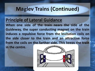 Maglev Trains (Continued)
Principle of Lateral Guidance
When one side of the train nears the side of the
Guideway, the super conducting magnet on the train
induces a repulsive force from the levitation coils on
the side closer to the train and an attractive force
from the coils on the farther side. This keeps the train
in the centre.
 