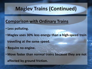 Maglev Trains (Continued)
Comparison with Ordinary Trains
• Less polluting.
• Maglev uses 30% less energy than a high-speed train
travelling at the same speed.
• Require no engine.
• Move faster than normal trains because they are not
affected by ground friction.
 