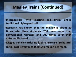 Maglev Trains (Continued)
• Incompatible with existing rail lines, unlike
traditional high-speed rail.
• Research has shown that the maglev is about 20
times safer than airplanes, 250 times safer than
conventional railroads and 700 times safer than
automobile travel.
• Maglev vehicle carries no fuel to increase fire hazard.
• Initial cost is very high ($20-$40 million per mile).
 