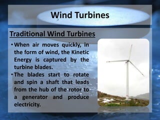 Wind Turbines
Traditional Wind Turbines
• When air moves quickly, in
the form of wind, the Kinetic
Energy is captured by the
turbine blades.
• The blades start to rotate
and spin a shaft that leads
from the hub of the rotor to
a generator and produce
electricity.
 