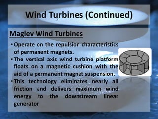 Wind Turbines (Continued)
Maglev Wind Turbines
• Operate on the repulsion characteristics
of permanent magnets.
• The vertical axis wind turbine platform
floats on a magnetic cushion with the
aid of a permanent magnet suspension.
• This technology eliminates nearly all
friction and delivers maximum wind
energy to the downstream linear
generator.
 