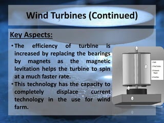Wind Turbines (Continued)
Key Aspects:
• The efficiency of turbine is
increased by replacing the bearings
by magnets as the magnetic
levitation helps the turbine to spin
at a much faster rate.
• This technology has the capacity to
completely displace current
technology in the use for wind
farm.
 