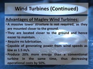 Wind Turbines (Continued)
Advantages of Maglev Wind Turbines:
• A massive tower structure is not required, as they
are mounted closer to the ground.
• They are located closer to the ground and hence
easier to maintain.
• Require no lubrication.
• Capable of generating power from wind speeds as
low as 1.5 m/s.
• Produce 20% more energy than a conventional
turbine in the same time, thus decreasing
operational costs by 50%.
 