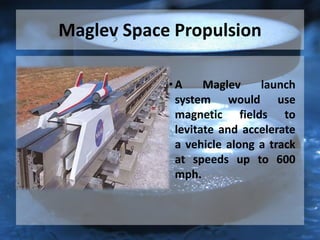 Maglev Space Propulsion
• A Maglev launch
system would use
magnetic fields to
levitate and accelerate
a vehicle along a track
at speeds up to 600
mph.
 