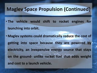 Maglev Space Propulsion (Continued)
• The vehicle would shift to rocket engines for
launching into orbit.
• Maglev systems could dramatically reduce the cost of
getting into space because they are powered by
electricity, an inexpensive energy source that stays
on the ground- unlike rocket fuel that adds weight
and cost to a launch vehicle.
 