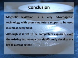 Conclusion
• Magnetic levitation is a very advantageous
technology with promising future scopes to be used
in almost every field.
• Although it is yet to be completely explored, even
the existing technology can significantly develop our
life to a great extent.
 