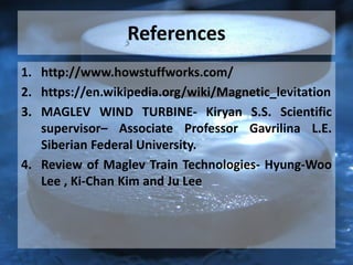 References
1. http://www.howstuffworks.com/
2. https://en.wikipedia.org/wiki/Magnetic_levitation
3. MAGLEV WIND TURBINE- Kiryan S.S. Scientific
supervisor– Associate Professor Gavrilina L.E.
Siberian Federal University.
4. Review of Maglev Train Technologies- Hyung-Woo
Lee , Ki-Chan Kim and Ju Lee
 