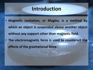 Introduction
• Magnetic Levitation, or Maglev, is a method by
which an object is suspended above another object
without any support other than magnetic field.
• The electromagnetic force is used to counteract the
effects of the gravitational force.
 