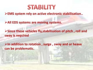 EMS system rely on active electronic stabilisation..

All EDS systems are moving systems.

Since these vehicles fly,stabilisation of pitch , roll and
sway is required

In addition to rotation , surge , sway and or heave
can be problematic.
 