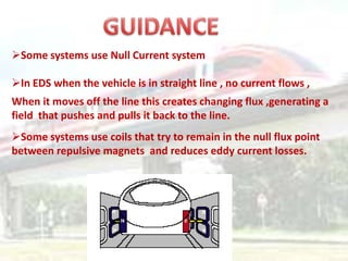 Some systems use Null Current system

In EDS when the vehicle is in straight line , no current flows ,
When it moves off the line this creates changing flux ,generating a
field that pushes and pulls it back to the line.
Some systems use coils that try to remain in the null flux point
between repulsive magnets and reduces eddy current losses.
 