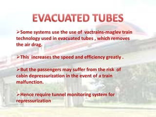 Some systems use the use of vactrains-maglev train
technology used in evacuated tubes , which removes
the air drag.

This increases the speed and efficiency greatly .

But the passengers may suffer from the risk of
cabin depressurization in the event of a train
malfunction.

Hence require tunnel monitoring system for
repressurization
 