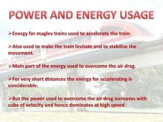 Energy for maglev trains used to accelerate the train.

Also used to make the train levitate and to stabilise the
movement.

Main part of the energy used to overcome the air drag.

For very short distances the energy for accelerating is
considerable.

But the power used to overcome the air drag increases with
cube of velocity and hence dominates at high speed.
 