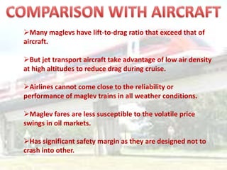 Many maglevs have lift-to-drag ratio that exceed that of
aircraft.

But jet transport aircraft take advantage of low air density
at high altitudes to reduce drag during cruise.

Airlines cannot come close to the reliability or
performance of maglev trains in all weather conditions.

Maglev fares are less susceptible to the volatile price
swings in oil markets.

Has significant safety margin as they are designed not to
crash into other.
 