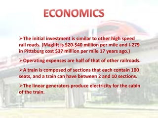 The initial investment is similar to other high speed
rail roads. (Maglift is $20-$40 million per mile and I-279
in Pittsburg cost $37 million per mile 17 years ago.)
Operating expenses are half of that of other railroads.
A train is composed of sections that each contain 100
seats, and a train can have between 2 and 10 sections.
The linear generators produce electricity for the cabin
of the train.
 