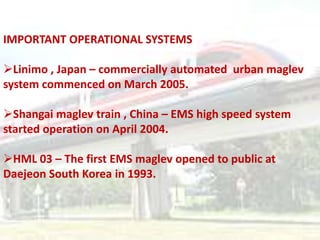 IMPORTANT OPERATIONAL SYSTEMS

Linimo , Japan – commercially automated urban maglev
system commenced on March 2005.

Shangai maglev train , China – EMS high speed system
started operation on April 2004.

HML 03 – The first EMS maglev opened to public at
Daejeon South Korea in 1993.
 